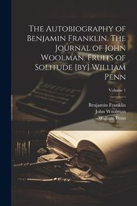 Cover image for The Autobiography of Benjamin Franklin. The Journal of John Woolman. Fruits of Solitude [by] William Penn; Volume 1