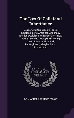 Cover image for The Law of Collateral Inheritance: Legacy and Succession Taxes, Embracing the American and Many English Decisions, with Forms for New York State, and an Appendix Giving the Statutes of New York, Pennsylvania, Maryland, and Connecticut