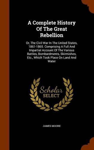 A Complete History of the Great Rebellion: Or, the Civil War in the United States, 1861-1865. Comprising a Full and Impartial Account of the Various Battles, Bombardments, Skirmishes, Etc., Which Took Place on Land and Water