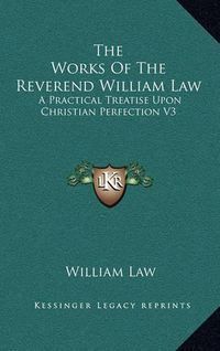 Cover image for The Works of the Reverend William Law: A Practical Treatise Upon Christian Perfection V3