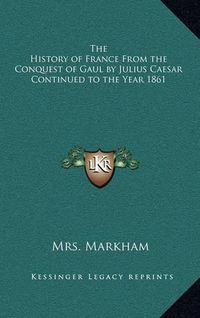 Cover image for The History of France from the Conquest of Gaul by Julius Caesar Continued to the Year 1861