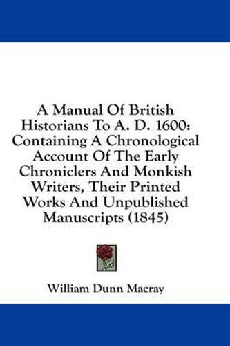 Cover image for A Manual of British Historians to A. D. 1600: Containing a Chronological Account of the Early Chroniclers and Monkish Writers, Their Printed Works and Unpublished Manuscripts (1845)