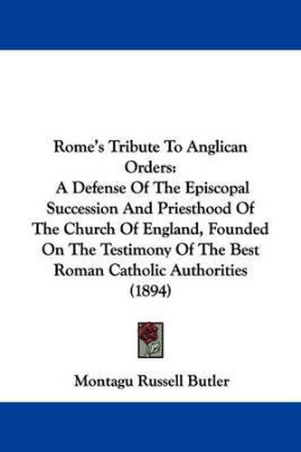 Cover image for Rome's Tribute to Anglican Orders: A Defense of the Episcopal Succession and Priesthood of the Church of England, Founded on the Testimony of the Best Roman Catholic Authorities (1894)