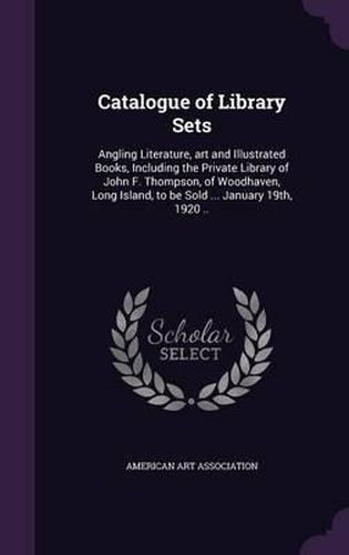 Cover image for Catalogue of Library Sets: Angling Literature, Art and Illustrated Books, Including the Private Library of John F. Thompson, of Woodhaven, Long Island, to Be Sold ... January 19th, 1920 ..