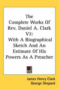 Cover image for The Complete Works of REV. Daniel A. Clark V2: With a Biographical Sketch and an Estimate of His Powers as a Preacher