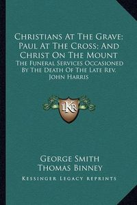 Cover image for Christians at the Grave; Paul at the Cross; And Christ on the Mount: The Funeral Services Occasioned by the Death of the Late REV. John Harris