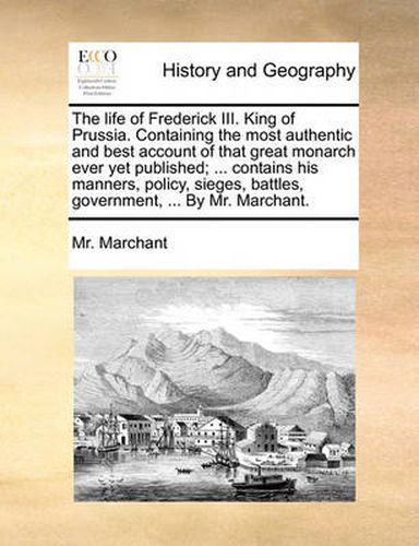 Cover image for The Life of Frederick III. King of Prussia. Containing the Most Authentic and Best Account of That Great Monarch Ever Yet Published; ... Contains His Manners, Policy, Sieges, Battles, Government, ... by Mr. Marchant.