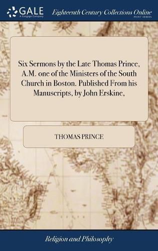 Six Sermons by the Late Thomas Prince, A.M. one of the Ministers of the South Church in Boston. Published From his Manuscripts, by John Erskine,