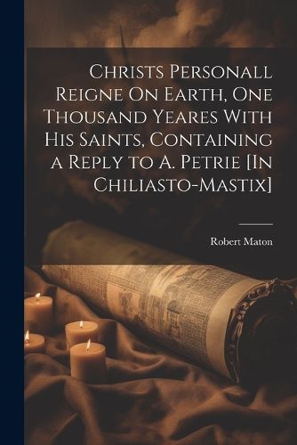 Cover image for Christs Personall Reigne On Earth, One Thousand Yeares With His Saints, Containing a Reply to A. Petrie [In Chiliasto-Mastix]