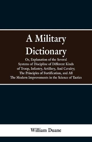 A Military Dictionary, Or, Explanation of the Several Systems of Discipline of Different Kinds of Troop, Infantry, Artillery, And Cavalry; The Principles of Fortification, and All The Modern Improvements in the Science of Tactics.