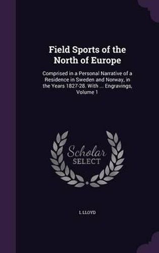 Cover image for Field Sports of the North of Europe: Comprised in a Personal Narrative of a Residence in Sweden and Norway, in the Years 1827-28. with ... Engravings, Volume 1