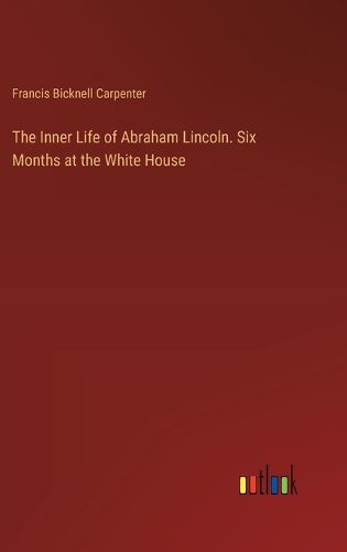 The Inner Life of Abraham Lincoln. Six Months at the White House