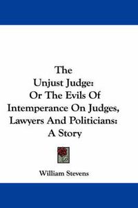 Cover image for The Unjust Judge: Or the Evils of Intemperance on Judges, Lawyers and Politicians: A Story