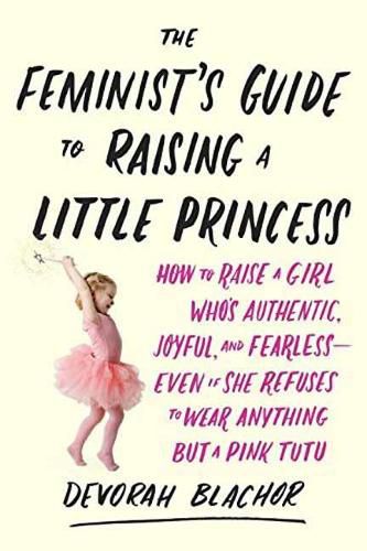 Feminist's Guide to Raising a Little Princess: How to Raise a Girl Who Knows You Can Be Pretty in Pink and Still Lean In