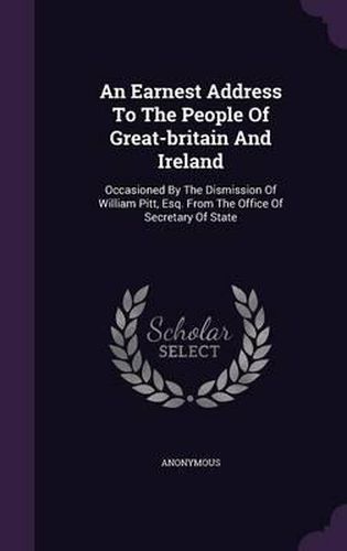 Cover image for An Earnest Address to the People of Great-Britain and Ireland: Occasioned by the Dismission of William Pitt, Esq. from the Office of Secretary of State