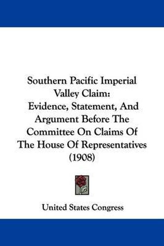 Southern Pacific Imperial Valley Claim: Evidence, Statement, and Argument Before the Committee on Claims of the House of Representatives (1908)