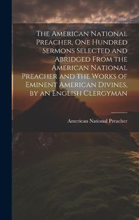 Cover image for The American National Preacher, One Hundred Sermons Selected and Abridged From the American National Preacher and the Works of Eminent American Divines, by an English Clergyman