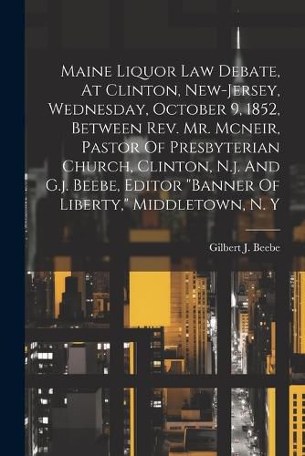 Maine Liquor Law Debate, At Clinton, New-jersey, Wednesday, October 9, 1852, Between Rev. Mr. Mcneir, Pastor Of Presbyterian Church, Clinton, N.j. And G.j. Beebe, Editor "banner Of Liberty," Middletown, N. Y