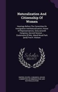 Cover image for Naturalization and Citizenship of Women: Hearings Before the Committee on Immigration and Naturalization, House of Representatives, Sixty-Seventh Congress, Second Session ... Statements of Mrs. Maud Wood Park [And] Fred K. Nielsen