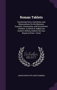 Cover image for Roman Tablets: Containing Facts, Anecdotes, and Observations, on the Manners, Customs, Ceremonies, and Government of Rome. to Which Is Added, the Author's Defence Before the Cour Royale at Paris. Transl