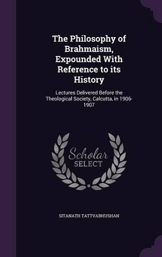 Cover image for The Philosophy of Brahmaism, Expounded with Reference to Its History: Lectures Delivered Before the Theological Society, Calcutta, in 1906-1907