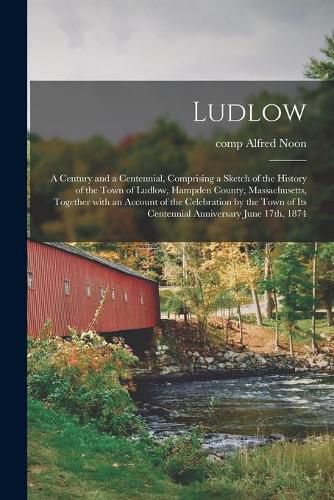 Cover image for Ludlow: a Century and a Centennial, Comprising a Sketch of the History of the Town of Ludlow, Hampden County, Massachusetts, Together With an Account of the Celebration by the Town of Its Centennial Anniversary June 17th, 1874