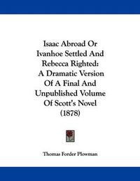 Cover image for Isaac Abroad or Ivanhoe Settled and Rebecca Righted: A Dramatic Version of a Final and Unpublished Volume of Scott's Novel (1878)