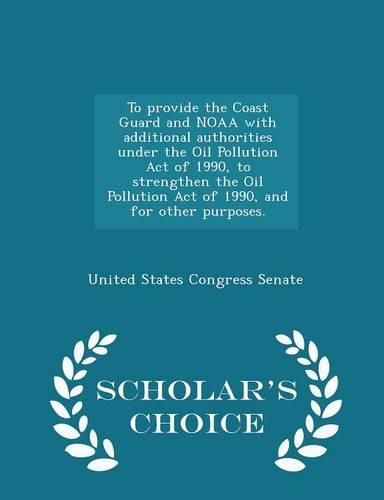 To Provide the Coast Guard and Noaa with Additional Authorities Under the Oil Pollution Act of 1990, to Strengthen the Oil Pollution Act of 1990, and for Other Purposes. - Scholar's Choice Edition