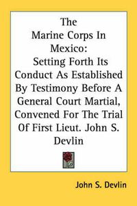Cover image for The Marine Corps in Mexico: Setting Forth Its Conduct as Established by Testimony Before a General Court Martial, Convened for the Trial of First Lieut. John S. Devlin