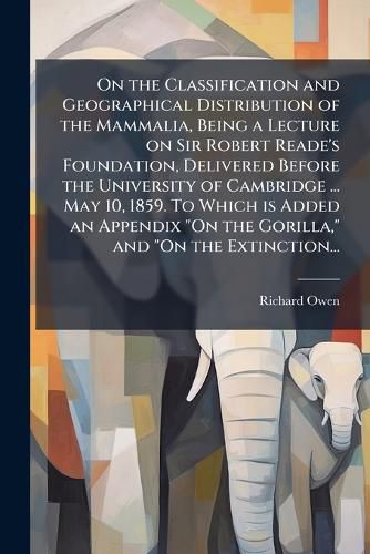 Cover image for On the Classification and Geographical Distribution of the Mammalia, Being a Lecture on Sir Robert Reade's Foundation, Delivered Before the University of Cambridge ... May 10, 1859. To Which is Added an Appendix "On the Gorilla," and "On the Extinction...