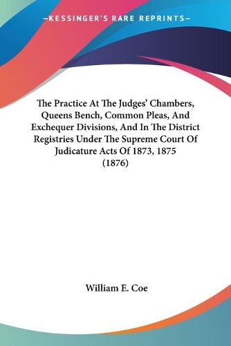 Cover image for The Practice at the Judges' Chambers, Queens Bench, Common Pleas, and Exchequer Divisions, and in the District Registries Under the Supreme Court of Judicature Acts of 1873, 1875 (1876)