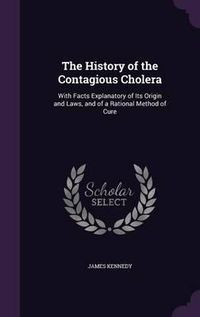 Cover image for The History of the Contagious Cholera: With Facts Explanatory of Its Origin and Laws, and of a Rational Method of Cure