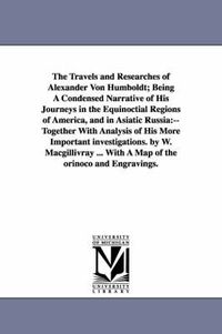 Cover image for The Travels and Researches of Alexander Von Humboldt; Being A Condensed Narrative of His Journeys in the Equinoctial Regions of America, and in Asiatic Russia