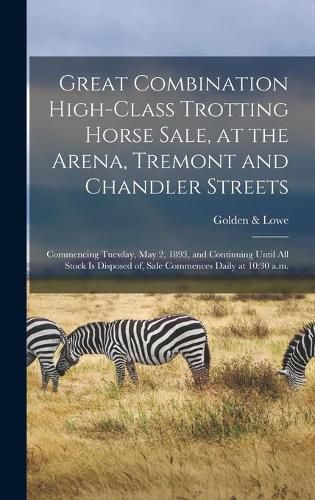 Cover image for Great Combination High-class Trotting Horse Sale, at the Arena, Tremont and Chandler Streets: Commencing Tuesday, May 2, 1893, and Continuing Until All Stock is Disposed of, Sale Commences Daily at 10:30 A.m.