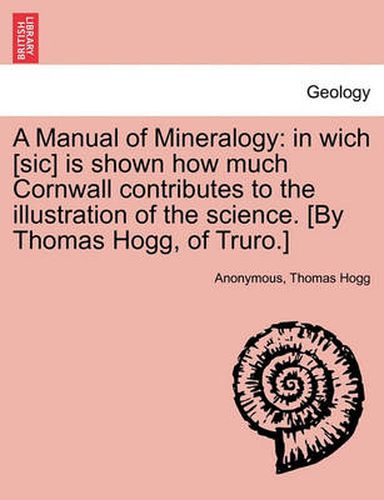 Cover image for A Manual of Mineralogy: In Wich [Sic] Is Shown How Much Cornwall Contributes to the Illustration of the Science. [By Thomas Hogg, of Truro.]