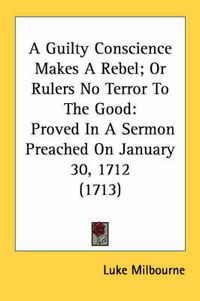 Cover image for A Guilty Conscience Makes a Rebel; Or Rulers No Terror to the Good: Proved in a Sermon Preached on January 30, 1712 (1713)