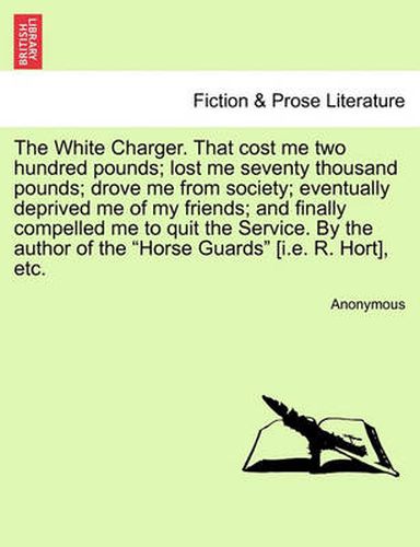 Cover image for The White Charger. That Cost Me Two Hundred Pounds; Lost Me Seventy Thousand Pounds; Drove Me from Society; Eventually Deprived Me of My Friends; And Finally Compelled Me to Quit the Service. by the Author of the  Horse Guards  [I.E. R. Hort], Etc.