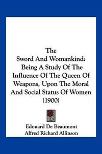 Cover image for The Sword and Womankind: Being a Study of the Influence of the Queen of Weapons, Upon the Moral and Social Status of Women (1900)