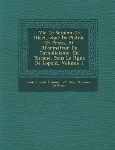 Vie de Scipion de Ricci, V Que de Pistoie Et Prato, Et R Formateur Du Catholicisme, En Toscane, Sous Le R Gne de L Opold, Volume 1