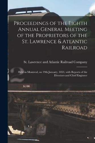 Cover image for Proceedings of the Eighth Annual General Meeting of the Proprietors of the St. Lawrence & Atlantic Railroad [microform]: Held in Montreal, on 19th January, 1853, With Reports of the Directors and Chief Engineer