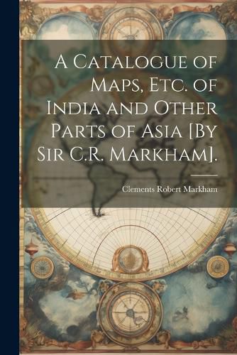 Cover image for A Catalogue of Maps, Etc. of India and Other Parts of Asia [By Sir C.R. Markham].