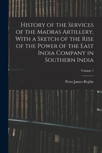 Cover image for History of the Services of the Madras Artillery, With a Sketch of the Rise of the Power of the East India Company in Southern India; Volume 1