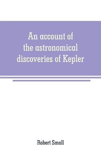 Cover image for An account of the astronomical discoveries of Kepler: including an historical review of the systems which had successively prevailed before his time