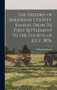 Cover image for The History of Anderson County, Kansas, From its First Settlement to the Fourth of July, 1876.