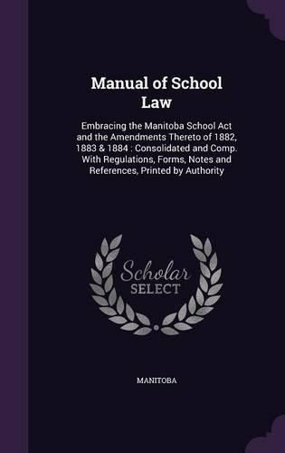 Cover image for Manual of School Law: Embracing the Manitoba School ACT and the Amendments Thereto of 1882, 1883 & 1884: Consolidated and Comp. with Regulations, Forms, Notes and References, Printed by Authority