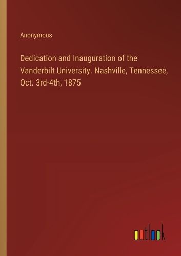 Cover image for Dedication and Inauguration of the Vanderbilt University. Nashville, Tennessee, Oct. 3rd-4th, 1875