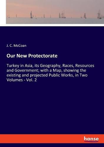 Cover image for Our New Protectorate: Turkey in Asia, its Geography, Races, Resources and Government; with a Map, showing the existing and projected Public Works, in Two Volumes - Vol. 2