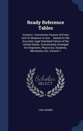 Cover image for Ready Reference Tables: Volume I. Conversion Factors of Every Unit or Measure in Use ... Based on the Accurate Legal Standard Values of the United States. Conveniently Arranged for Engineers, Physicists, Students, Merchants, Etc, Volume 1