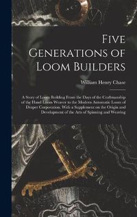 Cover image for Five Generations of Loom Builders; a Story of Loom Building From the Days of the Craftmanship of the Hand Loom Weaver to the Modern Automatic Loom of Draper Corporation. With a Supplement on the Origin and Development of the Arts of Spinning and Weaving