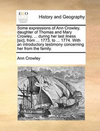 Cover image for Some Expressions of Ann Crowley, Daughter of Thomas and Mary Crowley, ... During Her Last Ilness [Sic], from ... 1773, to ... 1774. with an Introductory Testimony Concerning Her from the Family.